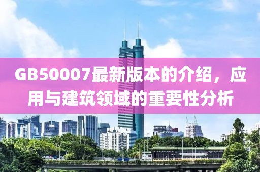 GB50007最新版本的介绍，应用与建筑领域的重要性分析