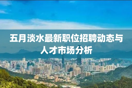 五月淡水最新职位招聘动态与人才市场分析