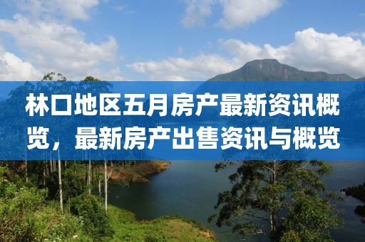 林口地区五月房产最新资讯概览，最新房产出售资讯与概览