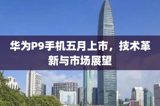 华为P9手机五月上市，技术革新与市场展望