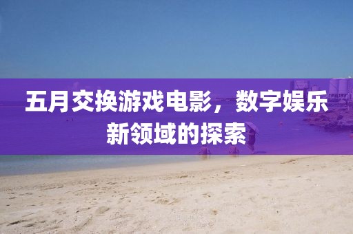 五月交换游戏电影，数字娱乐新领域的探索