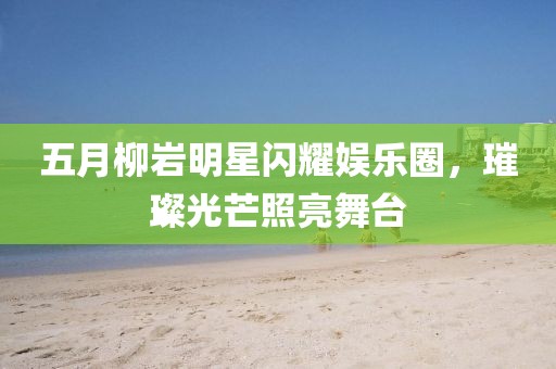 五月柳岩明星闪耀娱乐圈，璀璨光芒照亮舞台