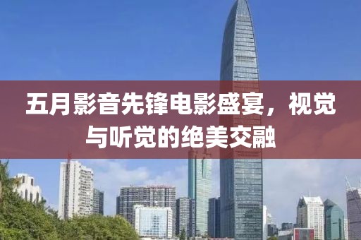 五月影音先锋电影盛宴，视觉与听觉的绝美交融