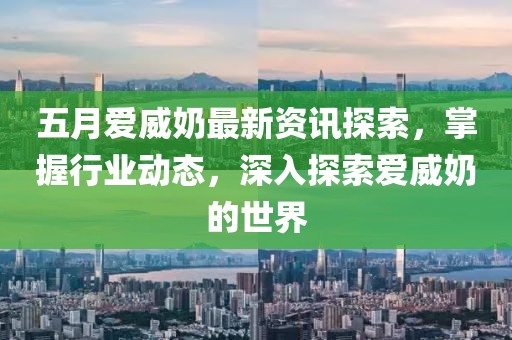 五月爱威奶最新资讯探索，掌握行业动态，深入探索爱威奶的世界