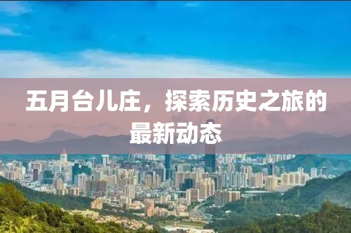 五月台儿庄，探索历史之旅的最新动态