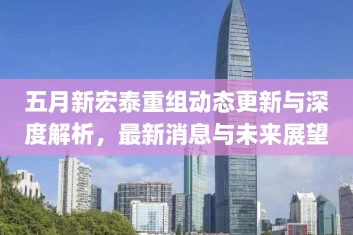 五月新宏泰重组动态更新与深度解析，最新消息与未来展望