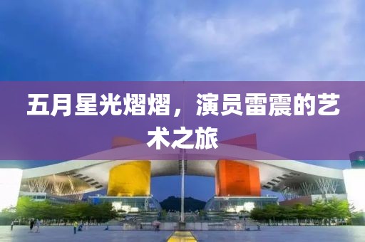 五月星光熠熠，演员雷震的艺术之旅