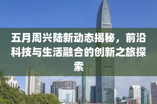 五月周兴陆新动态揭秘，前沿科技与生活融合的创新之旅探索