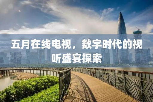 五月在线电视，数字时代的视听盛宴探索