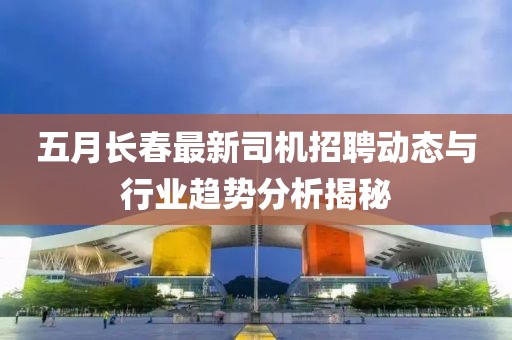 五月长春最新司机招聘动态与行业趋势分析揭秘