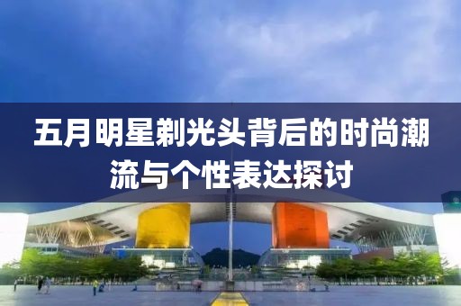 五月明星剃光头背后的时尚潮流与个性表达探讨