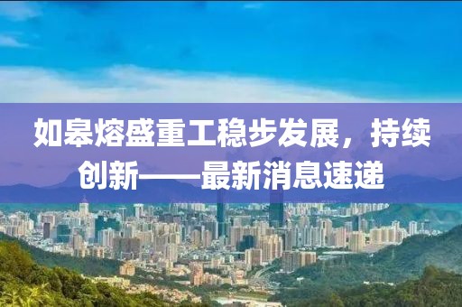 如皋熔盛重工稳步发展，持续创新——最新消息速递