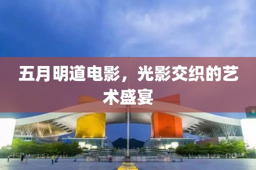 五月明道电影，光影交织的艺术盛宴