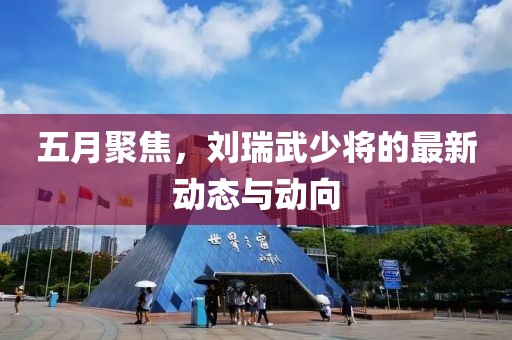五月聚焦，刘瑞武少将的最新动态与动向