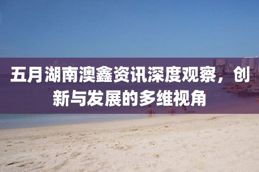五月湖南澳鑫资讯深度观察，创新与发展的多维视角