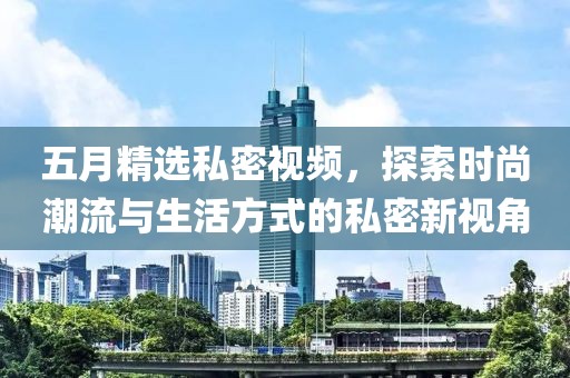 五月精选私密视频，探索时尚潮流与生活方式的私密新视角