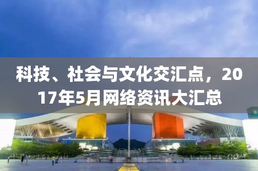 科技、社会与文化交汇点，2017年5月网络资讯大汇总