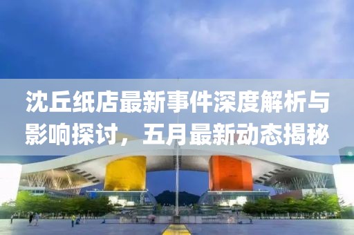 沈丘纸店最新事件深度解析与影响探讨，五月最新动态揭秘