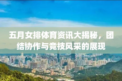 五月女排体育资讯大揭秘，团结协作与竞技风采的展现