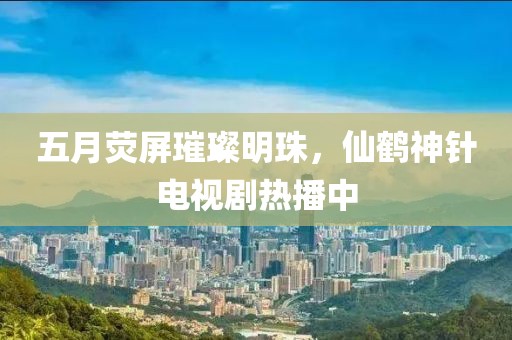 五月荧屏璀璨明珠，仙鹤神针电视剧热播中