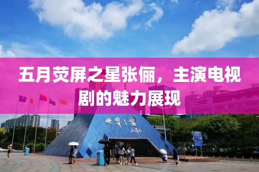 五月荧屏之星张俪，主演电视剧的魅力展现