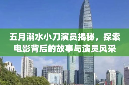 五月溺水小刀演员揭秘，探索电影背后的故事与演员风采