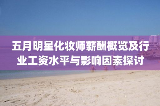 五月明星化妆师薪酬概览及行业工资水平与影响因素探讨