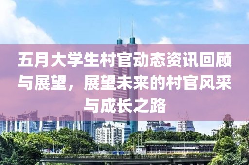 五月大学生村官动态资讯回顾与展望，展望未来的村官风采与成长之路
