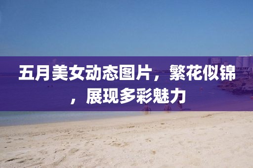 五月美女动态图片，繁花似锦，展现多彩魅力