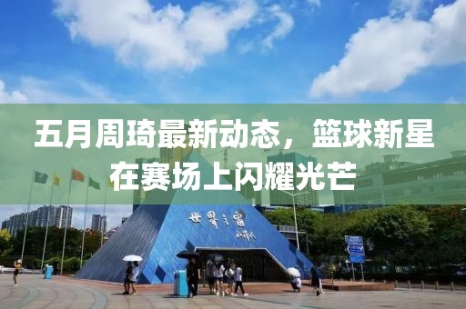 五月周琦最新动态，篮球新星在赛场上闪耀光芒