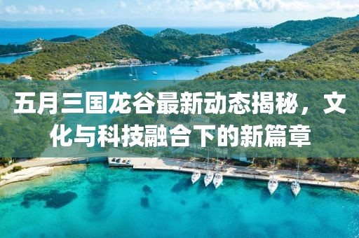五月三国龙谷最新动态揭秘，文化与科技融合下的新篇章