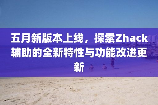 五月新版本上线，探索Zhack辅助的全新特性与功能改进更新
