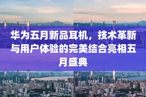 华为五月新品耳机，技术革新与用户体验的完美结合亮相五月盛典