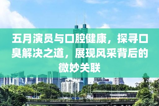 五月演员与口腔健康，探寻口臭解决之道，展现风采背后的微妙关联