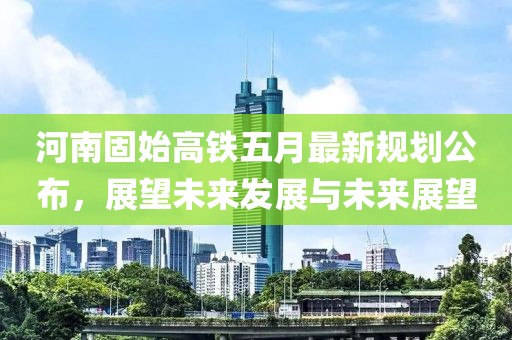河南固始高铁五月最新规划公布，展望未来发展与未来展望