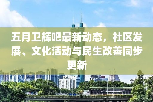 五月卫辉吧最新动态，社区发展、文化活动与民生改善同步更新
