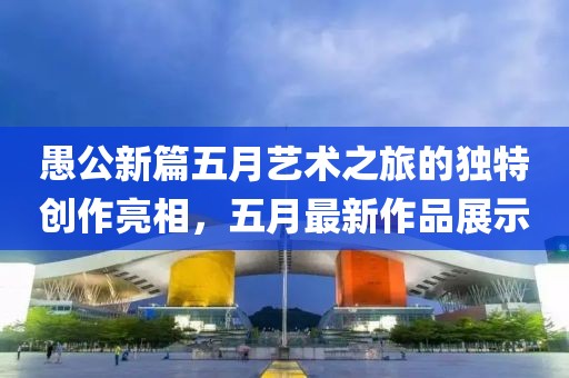 愚公新篇五月艺术之旅的独特创作亮相，五月最新作品展示