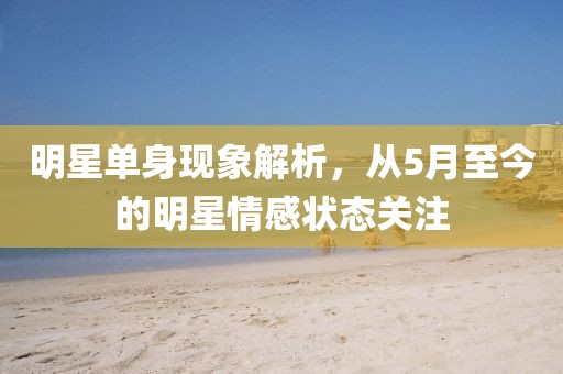 明星单身现象解析，从5月至今的明星情感状态关注
