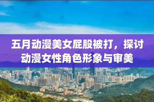 五月动漫美女屁股被打，探讨动漫女性角色形象与审美