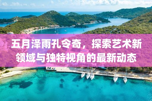 五月泽雨孔令奇，探索艺术新领域与独特视角的最新动态