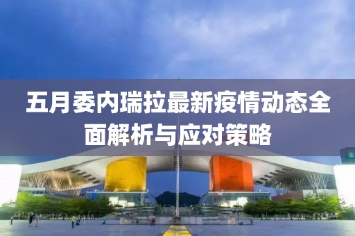 五月委内瑞拉最新疫情动态全面解析与应对策略