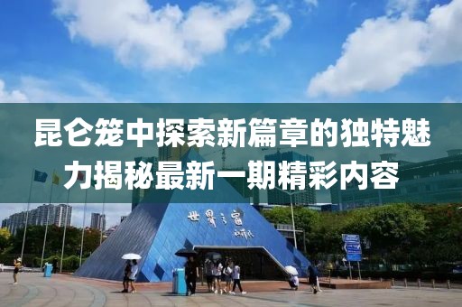 昆仑笼中探索新篇章的独特魅力揭秘最新一期精彩内容