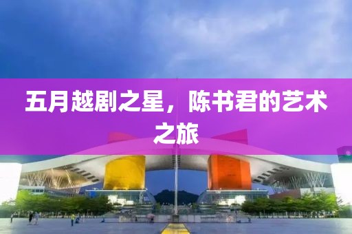 五月越剧之星，陈书君的艺术之旅