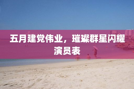 五月建党伟业，璀璨群星闪耀演员表