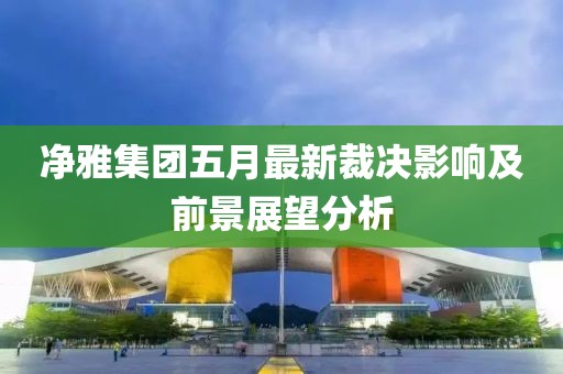净雅集团五月最新裁决影响及前景展望分析