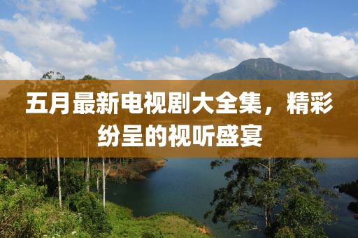 五月最新电视剧大全集，精彩纷呈的视听盛宴