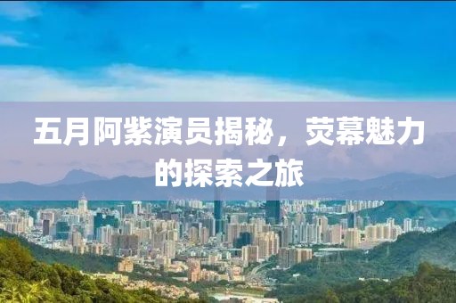 五月阿紫演员揭秘，荧幕魅力的探索之旅