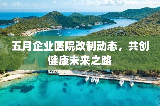 五月企业医院改制动态，共创健康未来之路