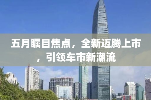 五月瞩目焦点，全新迈腾上市，引领车市新潮流