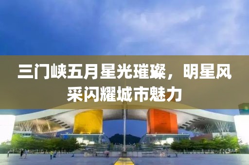 三门峡五月星光璀璨，明星风采闪耀城市魅力